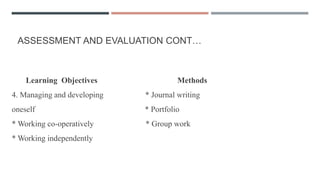 ASSESSMENT AND EVALUATION CONT…
Learning Objectives Methods
4. Managing and developing * Journal writing
oneself * Portfolio
* Working co-operatively * Group work
* Working independently
 