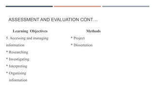 ASSESSMENT AND EVALUATION CONT…
Learning Objectives Methods
5. Accessing and managing * Project
information * Dissertation
* Researching
* Investigating
* Interpreting
* Organising
information
 