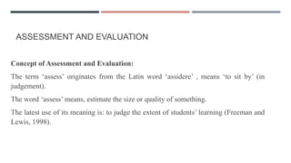 ASSESSMENT AND EVALUATION
Concept of Assessment and Evaluation:
The term ‘assess’ originates from the Latin word ‘assidere’ , means ‘to sit by’ (in
judgement).
The word ‘assess’ means, estimate the size or quality of something.
The latest use of its meaning is: to judge the extent of students’ learning (Freeman and
Lewis, 1998).
 