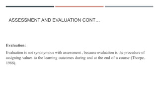 ASSESSMENT AND EVALUATION CONT…
Evaluation:
Evaluation is not synonymous with assessment , because evaluation is the procedure of
assigning values to the learning outcomes during and at the end of a course (Thorpe,
1988).
 
