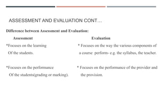 ASSESSMENT AND EVALUATION CONT…
Difference between Assessment and Evaluation:
Assessment Evaluation
*Focuses on the learning * Focuses on the way the various components of
Of the students. a course perform- e.g. the syllabus, the teacher.
*Focuses on the performance * Focuses on the performance of the provider and
Of the students(grading or marking). the provision.
 