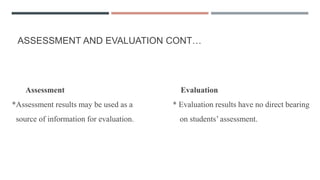 ASSESSMENT AND EVALUATION CONT…
Assessment Evaluation
*Assessment results may be used as a * Evaluation results have no direct bearing
source of information for evaluation. on students’ assessment.
 