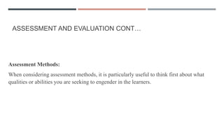 ASSESSMENT AND EVALUATION CONT…
Assessment Methods:
When considering assessment methods, it is particularly useful to think first about what
qualities or abilities you are seeking to engender in the learners.
 