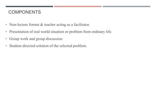 COMPONENTS
 Non-lecture format & teacher acting as a facilitator.
 Presentation of real world situation or problem from ordinary life.
 Group work and group discussion.
 Student-directed solution of the selected problem.
 