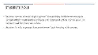 STUDENTS ROLE
 Students have to assume a high degree of responsibility for their our education
through effective self learning working with others and setting relevant goals for
themselves & the group as a whole.
 Students be able to present demonstrations of their learning achivements.
 