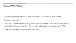 DISADVANTAGES
 Students require orientation to perform the role of a learner in PBL setting.
 Resource expensive.
 Staff and students may be initially uncomfortable with PBL because they are used to
subject based learning and they do not really understand how to proceed in PBL.
 Measurement of learning outcomes is difficult.
 