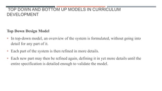 TOP DOWN AND BOTTOM UP MODELS IN CURRICULUM
DEVELOPMENT
Top Down Design Model
 In top-down model, an overview of the system is formulated, without going into
detail for any part of it.
 Each part of the system is then refined in more details.
 Each new part may then be refined again, defining it in yet more details until the
entire specification is detailed enough to validate the model.
 