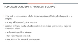 TOP DOWN CONCEPT IN PROBLEM SOLVING
 If we look at a problem as a whole, it may seem impossible to solve because it is so
complex.
- writing a University System program
 Complex problems can be solved using top-down design, also known as stepwise
refinement, where
- we break the problem into parts
- then break the parts into parts
- soon, each of the parts will be easy to do
 