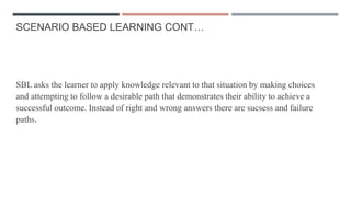 SCENARIO BASED LEARNING CONT…
SBL asks the learner to apply knowledge relevant to that situation by making choices
and attempting to follow a desirable path that demonstrates their ability to achieve a
successful outcome. Instead of right and wrong answers there are sucsess and failure
paths.
 
