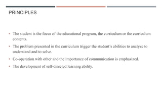 PRINCIPLES
 The student is the focus of the educational program, the curriculum or the curriculum
contents.
 The problem presented in the curriculum trigger the student’s abilities to analyze to
understand and to solve.
 Co-operation with other and the importance of communication is emphasized.
 The development of self-directed learning ability.
 