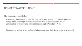 CONCEPT MAPPING CONT…
The structure of knowledge
Theoretically, knowledge is structured as a semantic network (Collins & Quillian,
1969). Thus, learning is not only the acquisition of new concepts but the
construction of meaningful links among concepts (Ausubel, 1968).
Concept maps show what individuals know and how their knowledge is structured.
 