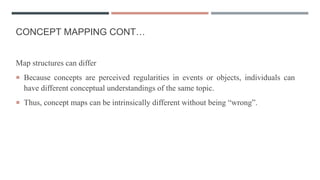 CONCEPT MAPPING CONT…
Map structures can differ
 Because concepts are perceived regularities in events or objects, individuals can
have different conceptual understandings of the same topic.
 Thus, concept maps can be intrinsically different without being “wrong”.
 