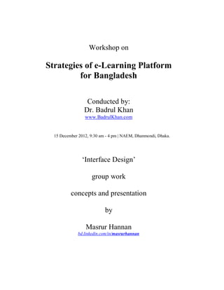 Workshop on

Strategies of e-Learning Platform
         for Bangladesh

                  Conducted by:
                 Dr. Badrul Khan
                 www.BadrulKhan.com


  15 December 2012, 9:30 am - 4 pm | NAEM, Dhanmondi, Dhaka.




                ‘Interface Design’

                    group work

          concepts and presentation

                           by

                 Masrur Hannan
              bd.linkedin.com/in/masrurhannan
 