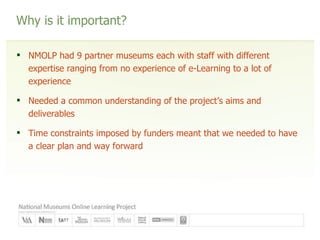 Why is it important? NMOLP had 9 partner museums each with staff with different expertise ranging from no experience of e-Learning to a lot of experience Needed a common understanding of the project’s aims and deliverables Time constraints imposed by funders meant that we needed to have a clear plan and way forward 