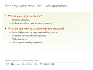 Planning your resource – key questions Who is your target audience? Informal or formal Is there an audience you are not addressing? What do you want to achieve with this resource? Internal objectives e.g. repurpose existing content Support a new education programme Web perspective What are the learning objectives? 
