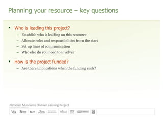Planning your resource – key questions Who is leading this project? Establish who is leading on this resource Allocate roles and responsibilities from the start Set up lines of communication Who else do you need to involve? How is the project funded? Are there implications when the funding ends? 