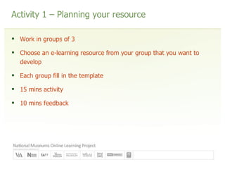 Activity 1 – Planning your resource Work in groups of 3 Choose an e-learning resource from your group that you want to develop Each group fill in the template 15 mins activity 10 mins feedback 