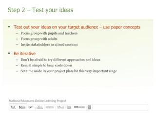 Step 2 – Test your ideas Test out your ideas on your target audience – use paper concepts Focus group with pupils and teachers Focus group with adults Invite stakeholders to attend sessions Be iterative Don’t be afraid to try different approaches and ideas Keep it simple to keep costs down  Set time aside in your project plan for this very important stage 