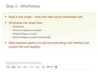 Step 3 - Wireframes Keep it very simple – work with what you’re comfortable with Wireframes can range from: Storyboard Post-its on big pieces of paper Simple designs on screen Basic Prototype to explore functionality Most important aspect is to see how web design and interface and content will work together 