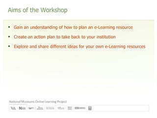 Aims of the Workshop Gain an understanding of how to plan an e-Learning resource Create an action plan to take back to your institution Explore and share different ideas for your own e-Learning resources 