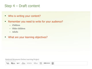 Step 4 – Draft content Who is writing your content? Remember you need to write for your audience? Children Older children Adults What are your learning objectives? 