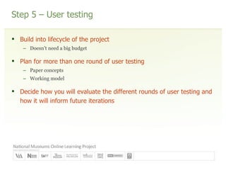 Step 5 – User testing Build into lifecycle of the project Doesn’t need a big budget Plan for more than one round of user testing Paper concepts Working model Decide how you will evaluate the different rounds of user testing and how it will inform future iterations 