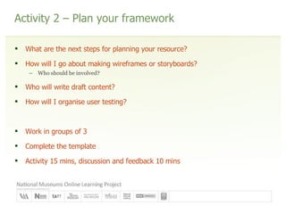 Activity 2 – Plan your framework What are the next steps for planning your resource? How will I go about making wireframes or storyboards? Who should be involved? Who will write draft content? How will I organise user testing? Work in groups of 3 Complete the template Activity 15 mins, discussion and feedback 10 mins 