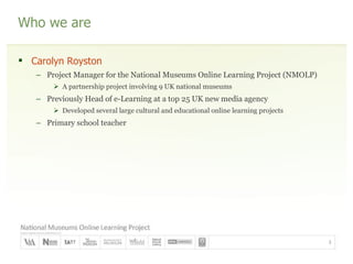 Who we are Carolyn Royston Project Manager for the National Museums Online Learning Project (NMOLP) A partnership project involving 9 UK national museums Previously Head of e-Learning at a top 25 UK new media agency Developed several large cultural and educational online learning projects Primary school teacher 