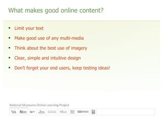 What makes good online content? Limit your text Make good use of any multi-media Think about the best use of imagery Clear, simple and intuitive design Don’t forget your end users, keep testing ideas! 