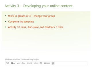 Activity 3 – Developing your online content Work in groups of 3 – change your group Complete the template Activity 10 mins, discussion and feedback 5 mins 