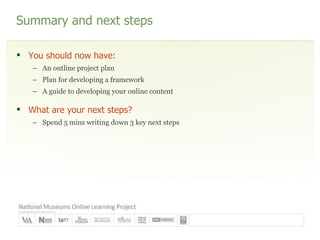 Summary and next steps You should now have: An outline project plan Plan for developing a framework A guide to developing your online content What are your next steps? Spend 5 mins writing down 3 key next steps 