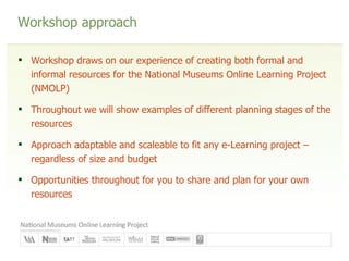 Workshop approach Workshop draws on our experience of creating both formal and informal resources for the National Museums Online Learning Project (NMOLP) Throughout we will show examples of different planning stages of the resources Approach adaptable and scaleable to fit any e-Learning project – regardless of size and budget Opportunities throughout for you to share and plan for your own resources 