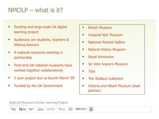 NMOLP – what is it? Exciting and large-scale UK digital learning project Audiences are students, teachers & lifelong learners 9 national museums working in partnership First time UK national museums have worked together collaboratively 3 year project due to launch March ‘09 Funded by the UK Government British Museum Imperial War Museum National Portrait Gallery Natural History Museum Royal Armouries Sir John Soane’s Museum Tate The Wallace Collection Victoria and Albert Museum (lead partner) 