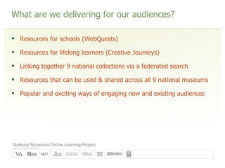 What are we delivering for our audiences? Resources for schools (WebQuests) Resources for lifelong learners (Creative Journeys) Linking together 9 national collections via a federated search Resources that can be used & shared across all 9 national museums Popular and exciting ways of engaging new and existing audiences 