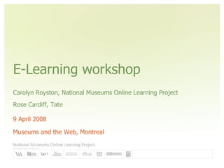E-Learning workshop Carolyn Royston, National Museums Online Learning Project Rose Cardiff, Tate 9 April 2008 Museums and the Web, Montreal 