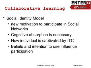 Collaborative learning
• Social Identity Model
• new motivation to participate in Social
Networks
• Cognitive absorption is necessary
• How individual is captivated by ITC
• Beliefs and intention to use influence
participation

ENTER 2014 Research Track

Slide Number 4

 