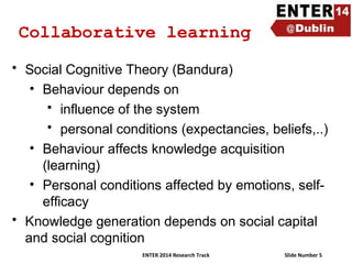 Collaborative learning
• Social Cognitive Theory (Bandura)
• Behaviour depends on
• influence of the system
• personal conditions (expectancies, beliefs,..)
• Behaviour affects knowledge acquisition
(learning)
• Personal conditions affected by emotions, selfefficacy
• Knowledge generation depends on social capital
and social cognition
ENTER 2014 Research Track

Slide Number 5

 