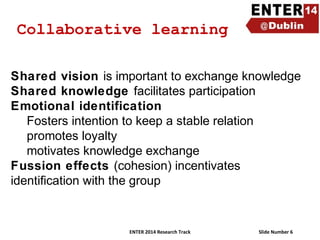 Collaborative learning
Shared vision is important to exchange knowledge
Shared knowledge facilitates participation
Emotional identification
Fosters intention to keep a stable relation
promotes loyalty
motivates knowledge exchange
Fussion effects (cohesion) incentivates
identification with the group

ENTER 2014 Research Track

Slide Number 6

 