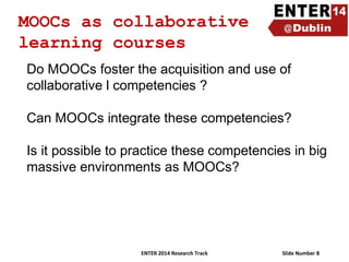 MOOCs as collaborative
learning courses
Do MOOCs foster the acquisition and use of
collaborative l competencies ?
Can MOOCs integrate these competencies?
Is it possible to practice these competencies in big
massive environments as MOOCs?

ENTER 2014 Research Track

Slide Number 8

 