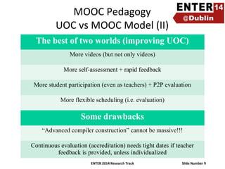 MOOC Pedagogy
UOC vs MOOC Model (II)
The best of two worlds (improving UOC)
More videos (but not only videos)
More self-assessment + rapid feedback
More student participation (even as teachers) + P2P evaluation
More flexible scheduling (i.e. evaluation)

Some drawbacks
“Advanced compiler construction” cannot be massive!!!
Continuous evaluation (accreditation) needs tight dates if teacher
feedback is provided, unless individualized
ENTER 2014 Research Track

Slide Number 9

 