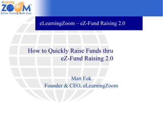 eLearningZoom – eZ-Fund Raising 2.0




How to Quickly Raise Funds thru
           eZ-Fund Raising 2.0


                Matt Fok
      Founder & CEO, eLearningZoom
 