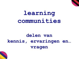 learning
communities
delen van
kennis, ervaringen en…
vragen

 