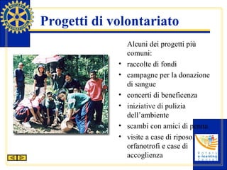 Progetti di volontariato Alcuni dei progetti più comuni: raccolte di fondi campagne per la donazione di sangue concerti di beneficenza iniziative di pulizia dell’ambiente scambi con amici di penna visite a case di riposo, orfanotrofi e case di accoglienza 