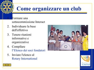 Come organizzare un club Formare una sottocommissione Interact Individuare la base dell'effettivo Tenere riunioni informative e organizzative Compilare  l’Elenco dei soci fondatori del club Interact Inviare l'elenco al  Rotary International 