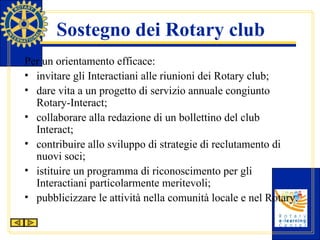 Sostegno dei Rotary club Per un orientamento efficace: invitare gli Interactiani alle riunioni dei Rotary club; dare vita a un progetto di servizio annuale congiunto Rotary-Interact; collaborare alla redazione di un bollettino del club Interact; contribuire allo sviluppo di strategie di reclutamento di nuovi soci; istituire un programma di riconoscimento per gli Interactiani particolarmente meritevoli; pubblicizzare le attività nella comunità locale e nel Rotary. 