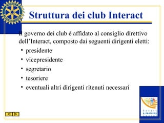 Struttura dei club Interact Il governo dei club è affidato al consiglio direttivo dell’Interact, composto dai seguenti dirigenti eletti: presidente vicepresidente segretario tesoriere eventuali altri dirigenti ritenuti necessari 