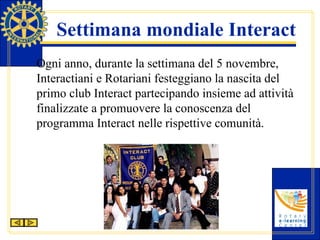 Settimana mondiale Interact Ogni anno, durante la settimana del 5 novembre, Interactiani e Rotariani festeggiano la nascita del primo club Interact partecipando insieme ad attività finalizzate a promuovere la conoscenza del programma Interact nelle rispettive comunità. 