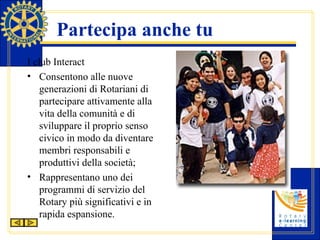 Partecipa anche tu I club Interact Consentono alle nuove generazioni di Rotariani di partecipare attivamente alla vita della comunità e di sviluppare il proprio senso civico in modo da diventare membri responsabili e produttivi della società; Rappresentano uno dei programmi di servizio del Rotary più significativi e in rapida espansione.  