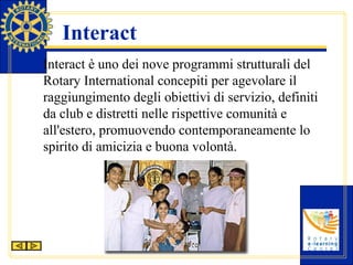 Interact Interact è uno dei nove programmi strutturali del Rotary International concepiti per agevolare il raggiungimento degli obiettivi di servizio, definiti da club e distretti nelle rispettive comunità e all'estero, promuovendo contemporaneamente lo spirito di amicizia e buona volontà. 