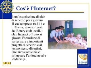 Cos'è l’Interact? È un’associazione di club di servizio per i giovani di età compresa tra i 14 e i 18 anni. Sponsorizzati dai Rotary club locali, i club Interact offrono ai giovani  l'occasione di partecipare a importanti progetti di servizio e al tempo stesso divertirsi, fare nuove amicizie e sviluppare l’attitudine alla leadership.  
